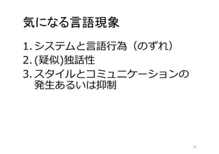 気になる言語現象 
1. システムと言語行為（のずれ） 
2. (疑似)独話性 
3. スタイルとコミュニケーションの 
発生あるいは抑制 
18 
 
