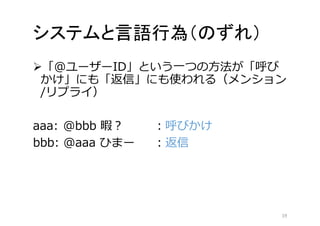 システムと言語行為（のずれ） 
「@ユーザーID」という一つの方法が「呼び 
かけ」にも「返信」にも使われる（メンション 
/リプライ） 
aaa: @bbb 暇？ ：呼びかけ 
bbb: @aaa ひまー：返信 
19 
 