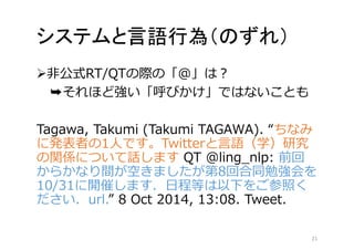 システムと言語行為（のずれ） 
非公式RT/QTの際の「@」は？ 
➥それほど強い「呼びかけ」ではないことも 
Tagawa, Takumi (Takumi TAGAWA). “ちなみ 
に発表者の1人です。Twitterと言語（学）研究 
の関係について話しますQT @ling_nlp: 前回 
からかなり間が空きましたが第8回合同勉強会を 
10/31に開催します．日程等は以下をご参照く 
ださい．url.” 8 Oct 2014, 13:08. Tweet. 
21 
 