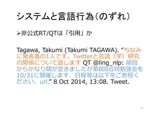 システムと言語行為（のずれ） 
非公式RT/QTは「引用」か 
Tagawa, Takumi (Takumi TAGAWA). “ちなみ 
に発表者の1人です。Twitterと言語（学）研究 
の関係について話しますQT @ling_nlp: 前回 
からかなり間が空きましたが第8回合同勉強会を 
10/31に開催します．日程等は以下をご参照く 
ださい．url.” 8 Oct 2014, 13:08. Tweet. 
22 
 