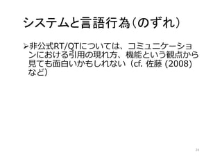 システムと言語行為（のずれ） 
非公式RT/QTについては、コミュニケーショ 
ンにおける引用の現れ方、機能という観点から 
見ても面白いかもしれない（cf. 佐藤(2008) 
など） 
24 
 