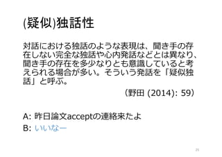 (疑似)独話性 
対話における独話のような表現は、聞き手の存 
在しない完全な独話や心内発話などとは異なり、 
聞き手の存在を多少なりとも意識していると考 
えられる場合が多い。そういう発話を「疑似独 
話」と呼ぶ。 
（野田(2014): 59） 
A: 昨日論文acceptの連絡来たよ 
B: いいなー 
25 
 