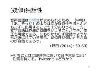(疑似)独話性 
音声言語は即時性が求められるため、（中略） 
「あ、そっか」のような文が疑似性をほとんど 
もたずに出現することも十分ありうる。一方、 
文字言語は作成に時間をかけることができ、修 
正も可能である。にもかかわらず独話のような 
形が選ばれている場合、疑似性が強いと考える 
のが自然であろう。 
（野田(2014): 59-60） 
打ちことばは即時性において音声言語に近い 
性質を持てる。Twitterではどうか？ 
26 
 