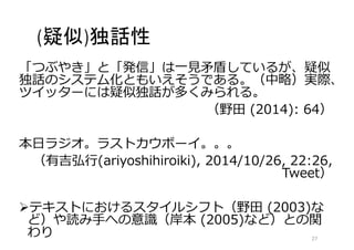 (疑似)独話性 
「つぶやき」と「発信」は一見矛盾しているが、疑似 
独話のシステム化ともいえそうである。（中略）実際、 
ツイッターには疑似独話が多くみられる。 
（野田(2014): 64） 
本日ラジオ。ラストカウボーイ。。。 
（有吉弘行(ariyoshihiroiki), 2014/10/26, 22:26, 
Tweet） 
テキストにおけるスタイルシフト（野田(2003)な 
ど）や読み手への意識（岸本(2005)など）との関 
わり27 
 