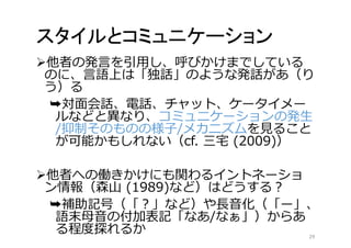 スタイルとコミュニケーション 
他者の発言を引用し、呼びかけまでしている 
のに、言語上は「独話」のような発話があ（り 
う）る 
➥対面会話、電話、チャット、ケータイメー 
ルなどと異なり、コミュニケーションの発生 
/抑制そのものの様子/メカニズムを見ること 
が可能かもしれない（cf. 三宅(2009)） 
他者への働きかけにも関わるイントネーショ 
ン情報（森山(1989)など）はどうする？ 
➥補助記号（「？」など）や長音化（「ー」、 
語末母音の付加表記「なあ/なぁ」）からあ 
る程度探れるか29 
 