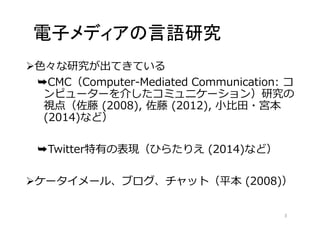 電子メディアの言語研究 
色々な研究が出てきている 
➥CMC（Computer-Mediated Communication: コ 
ンピューターを介したコミュニケーション）研究の 
視点（佐藤(2008), 佐藤(2012), 小比田・宮本 
(2014)など） 
➥Twitter特有の表現（ひらたりえ(2014)など） 
ケータイメール、ブログ、チャット（平本(2008)） 
3 
 