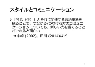 スタイルとコミュニケーション 
「独話（性）」とそれに関連する言語現象を 
探ることで、つながる/つなげる方のコミュニ 
ケーションについても、新しい光を当てること 
ができると面白い 
➥中崎(2002)、田川(2014)など 
30 
 