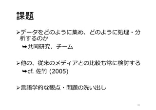 課題 
データをどのように集め、どのように処理・分 
析するのか 
➥共同研究、チーム 
他の、従来のメディアとの比較も常に検討する 
➥cf. 佐竹(2005) 
言語学的な観点・問題の洗い出し 
31 
 