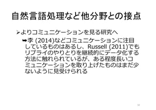 自然言語処理など他分野との接点 
よりコミュニケーションを見る研究へ 
➥李(2014)などコミュニケーションに注目 
しているものはあるし、Russell (2011)でも 
リプライのやりとりを継続的にデータ化する 
方法に触れられているが、ある程度長いコ 
ミュニケーションを取り上げたものはまだ少 
ないように見受けられる 
32 
 