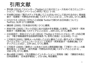 引用文献 
• 李光鎬(2014)「ツイッター(Twitter)上におけるニュースをめぐるコミュニケー 
ション」『社会イノベーション研究』9(1): 1-16. 
• 平本毅(2008)「電子メディアを通じてことばはいかにして話されるのか」岡本能 
里子・佐藤彰・竹野谷みゆき(編)『メディアとことば3』, 174-201, ひつじ書房. 
• ひらたりえ(2014)「打ちことば試論Twitterで使われる日本語について」 
TwiFULL SLiM 27 口頭発表. 
• 鎌田修(2000)『日本語の引用』ひつじ書房. 
• 岸本千秋(2005)「ネット日記における読み手を意識した表現」三宅和子・岡本 
能里子・佐藤彰(編)『メディアとことば2』, 204-231, ひつじ書房. 
• 小比田涼介・宮本エジソン正(2014)「Twitter上でのシャイなユーザーの自己開 
示」『電子情報通信学会技術研究報告TL 思考と言語』113(440): 7-12. 
• 三宅和子(2005)「携帯メールの話しことばと書きことば―電子メディア時代の 
ヴィジュアル・コミュニケーション」三宅和子・岡本能里子・佐藤彰(編)『メ 
ディアとことば2』, 234-261, ひつじ書房. 
• 三宅和子(2009)「謝罪メールをめぐる対人関係調整行動「了解で～す☆」の真 
意を探る」三宅和子・佐竹秀雄・竹野谷みゆき(編)『メディアとことば4』, 
158-170, ひつじ書房. 
• 森山卓郎(1989) 「文の意味とイントネーション」宮地裕（編）『講座日本語と 
日本語教育1 日本語学要説』, 172-196, 明治書院. 
34 
 