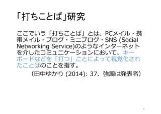 「打ちことば」研究 
ここでいう「打ちことば」とは、PCメイル・携 
帯メイル・ブログ・ミニブログ・SNS (Social 
Networking Service)のようなインターネット 
を介したコミュニケーションにおいて、キー 
ボードなどを「打つ」ことによって視覚化され 
たことばのことを指す。 
（田中ゆかり(2014): 37、強調は発表者） 
4 
 