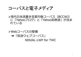 コーパスと電子メディア 
現代日本語書き言葉均衡コーパス（BCCWJ） 
に「Yahooブログ」と「Yahoo知恵袋」が含ま 
れている 
Webコーパスの整備 
➥「筑波ウェブコーパス」 
NINJAL-LWP for TWC 
5 
 