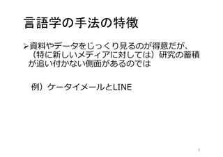言語学の手法の特徴 
資料やデータをじっくり見るのが得意だが、 
（特に新しいメディアに対しては）研究の蓄積 
が追い付かない側面があるのでは 
例）ケータイメールとLINE 
6 
 