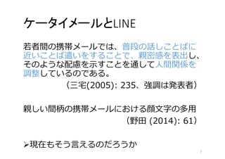 ケータイメールとLINE 
若者間の携帯メールでは、普段の話しことばに 
近いことば遣いをすることで、親密感を表出し、 
そのような配慮を示すことを通して人間関係を 
調整しているのである。 
（三宅(2005): 235、強調は発表者） 
親しい間柄の携帯メールにおける顔文字の多用 
（野田(2014): 61） 
現在もそう言えるのだろうか 
7 
 