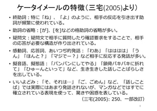 ケータイメールの特徴（三宅(2005)より） 
• 終助詞：特に「ね」、「よ」のように、相手の反応を引き出す助 
詞が頻繁に使われている。 
• 助詞の省略：[が]、[を]などの格助詞の省略が多い。 
• 疑問文：疑問文で相手に質問したり確認要求をすることで、相手 
の応答が必要な構造が作り出されている。 
• 感動詞、応答詞、あいつぢ的発話：「わあ」「はははは」「う 
ん」「ほんと？」「マジでー？」など相手に反応する発話が多い。 
• 擬音語、擬態語：「パンパンにしてやる」「鎖骨バキバキに折れ 
て」「ひゅーんといって」など、生き生きした話しことばらしさ 
を出している。 
• いいよどみ：「そ、それは…」「ご、ごめん」など、「話しこと 
ば」では実際にはあまり発話されないが、マンガなどではすでに 
確立されている表現を使って、驚きや困惑を表している。 
（三宅(2005): 250、一部改訂） 
8 
 