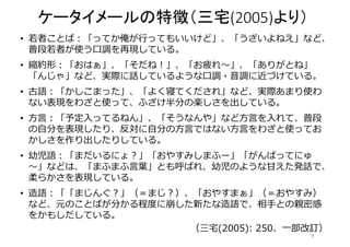 ケータイメールの特徴（三宅(2005)より） 
• 若者ことば：「ってか俺が行ってもいいけど」、「うざいよねえ」など、 
普段若者が使う口調を再現している。 
• 縮約形：「おはぁ」、「そだね！」、「お疲れ～」、「ありがとね」 
「んじゃ」など、実際に話しているような口調・音調に近づけている。 
• 古語：「かしこまった」、「よく寝てくだされ」など、実際あまり使わ 
ない表現をわざと使って、ふざけ半分の楽しさを出している。 
• 方言：「予定入ってるねん」、「そうなんや」など方言を入れて、普段 
の自分を表現したり、反対に自分の方言ではない方言をわざと使ってお 
かしさを作り出したりしている。 
• 幼児語：「まだいるにょ？」「おやすみしまふー」「がんばってにゅ 
～」などは、「まふまふ言葉」とも呼ばれ、幼児のような甘えた発話で、 
柔らかさを表現している。 
• 造語：「「まじんぐ？」（＝まじ？）、「おやすまぁ」（＝おやすみ） 
など、元のことばが分かる程度に崩した新たな造語で、相手との親密感 
をかもしだしている。 
（三宅(2005): 250、一部改訂） 
9 
 
