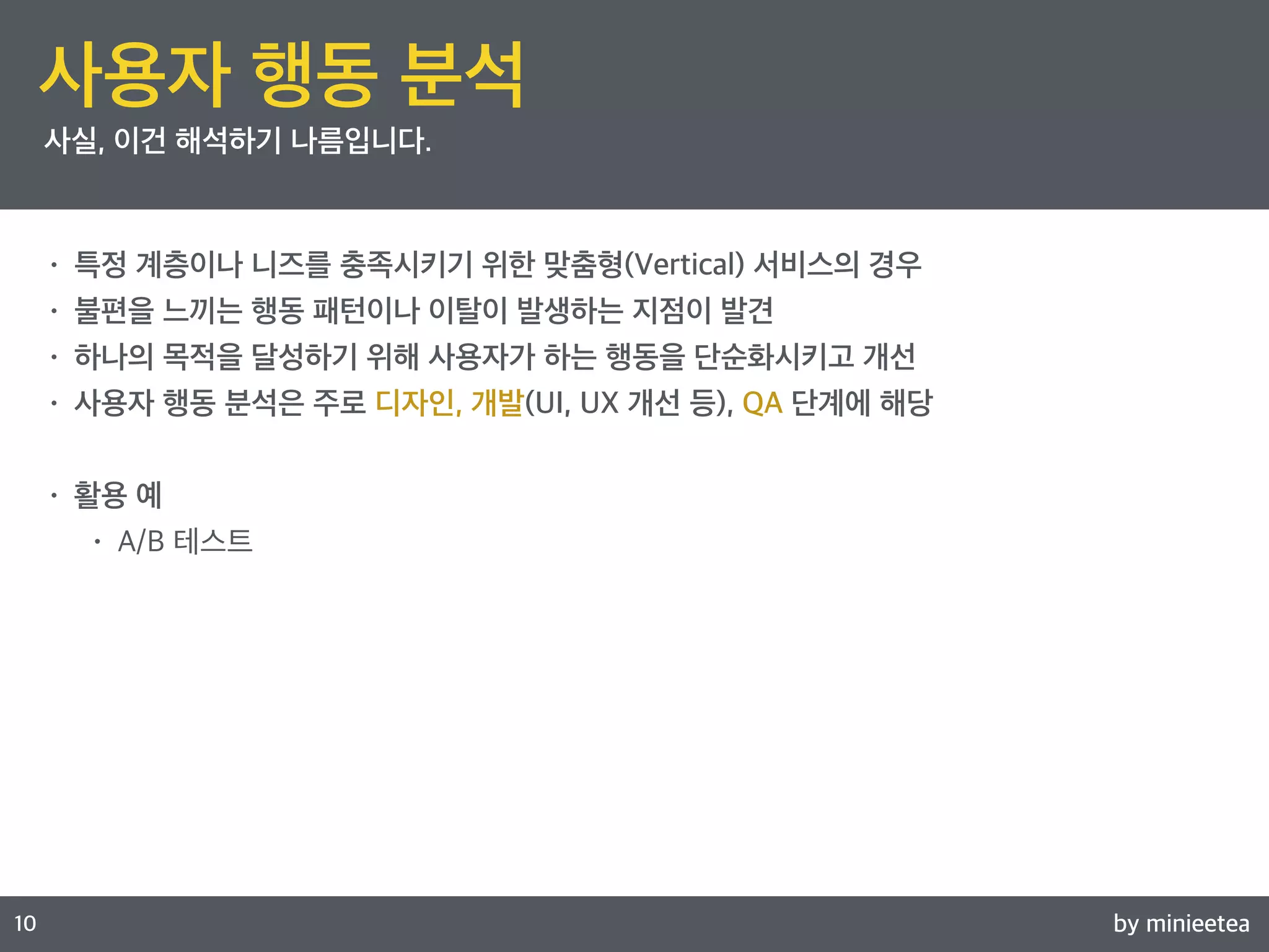 by minieetea 
ㅁ 
10 
사용자 행동 분석 
사실, 이건 해석하기 나름입니다. 
• 특정 계층이나 니즈를 충족시키기 위한 맞춤형(Vertical) 서비스의 경우 
• 불편을 느끼는 행동 패턴이나 이탈이 발생하는 지점이 발견 
• 하나의 목적을 달성하기 위해 사용자가 하는 행동을 단순화시키고 개선 
• 사용자 행동 분석은 주로 디자인, 개발(UI, UX 개선 등), QA 단계에 해당 
• 활용 예 
• A/B 테스트 
 