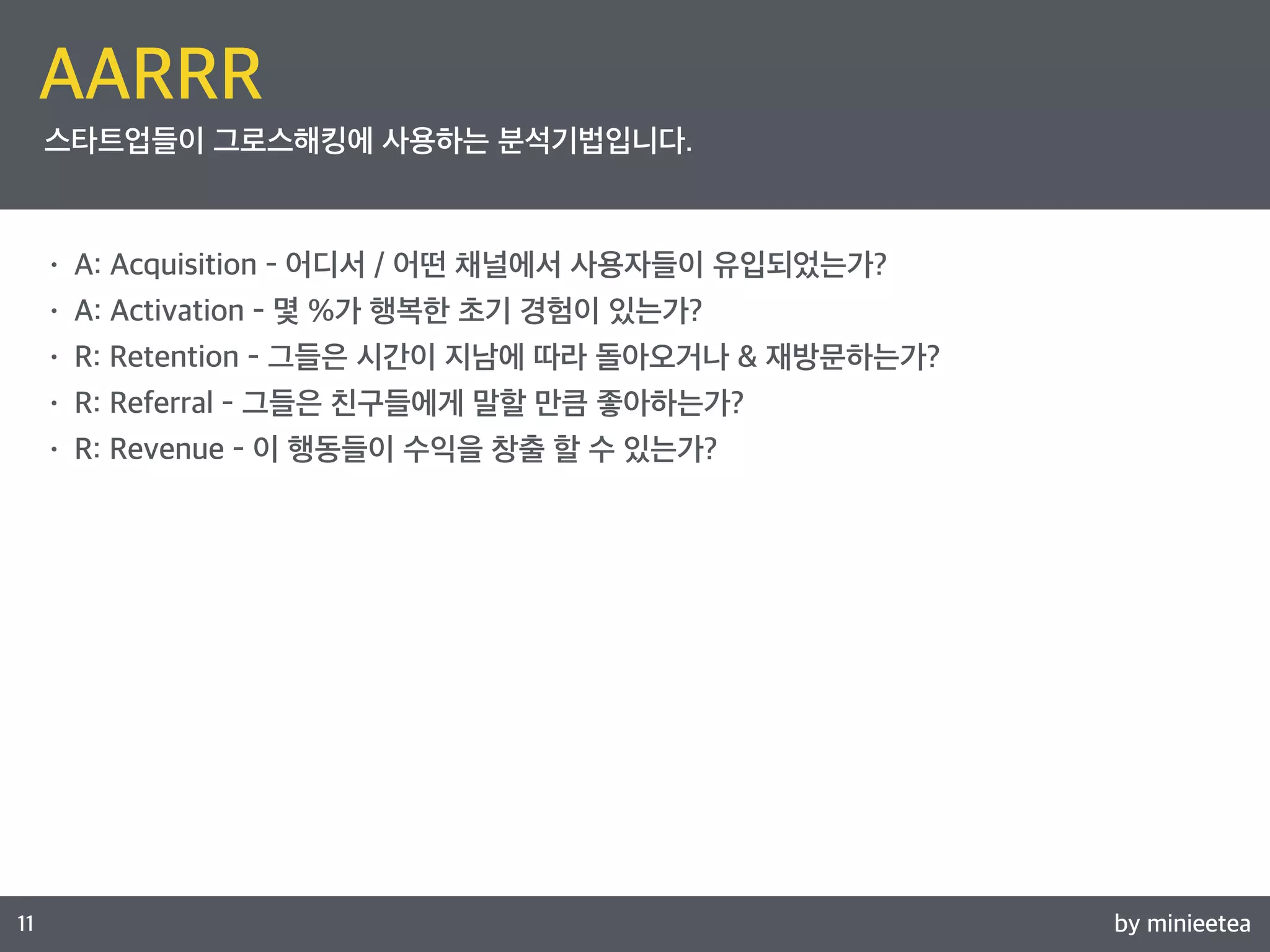 by minieetea 
ㅁ 
11 
AARRR 
스타트업들이 그로스해킹에 사용하는 분석기법입니다. 
• A: Acquisition - 어디서 / 어떤 채널에서 사용자들이 유입되었는가? 
• A: Activation - 몇 %가 행복한 초기 경험이 있는가? 
• R: Retention - 그들은 시간이 지남에 따라 돌아오거나 & 재방문하는가? 
• R: Referral - 그들은 친구들에게 말할 만큼 좋아하는가? 
• R: Revenue - 이 행동들이 수익을 창출 할 수 있는가? 
 