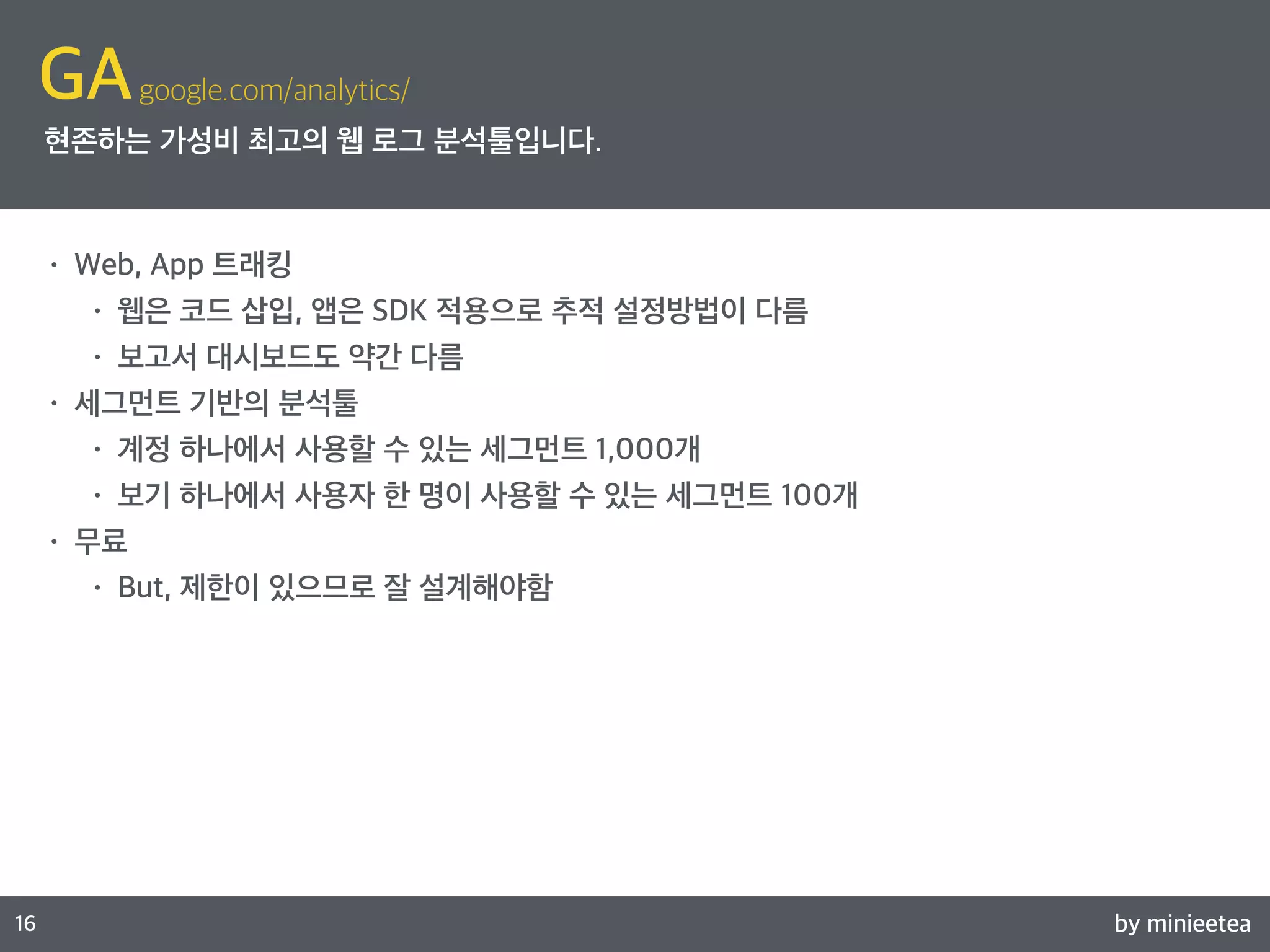 by minieetea 
ㅁ 
16 
GAgoogle.com/analytics/ 
현존하는 가성비 최고의 웹 로그 분석툴입니다. 
• Web, App 트래킹 
• 웹은 코드 삽입, 앱은 SDK 적용으로 추적 설정방법이 다름 
• 보고서 대시보드도 약간 다름 
• 세그먼트 기반의 분석툴 
• 계정 하나에서 사용할 수 있는 세그먼트 1,000개 
• 보기 하나에서 사용자 한 명이 사용할 수 있는 세그먼트 100개 
• 무료 
• But, 제한이 있으므로 잘 설계해야함 
 