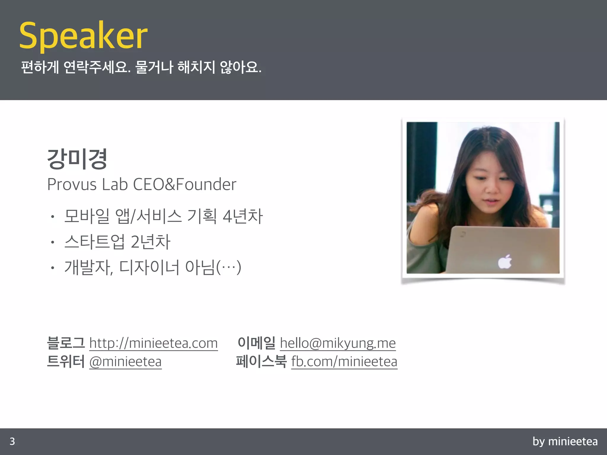 Speaker 
편하게 연락주세요. 물거나 해치지 않아요. 
강미경 
Provus Lab CEO&Founder 
• 모바일 앱/서비스 기획 4년차 
• 스타트업 2년차 
• 개발자, 디자이너 아님(…) 
블로그 http://minieetea.com 이메일 hello@mikyung.me 
트위터 @minieetea 페이스북 fb.com/minieetea 
3 by minieetea 
 