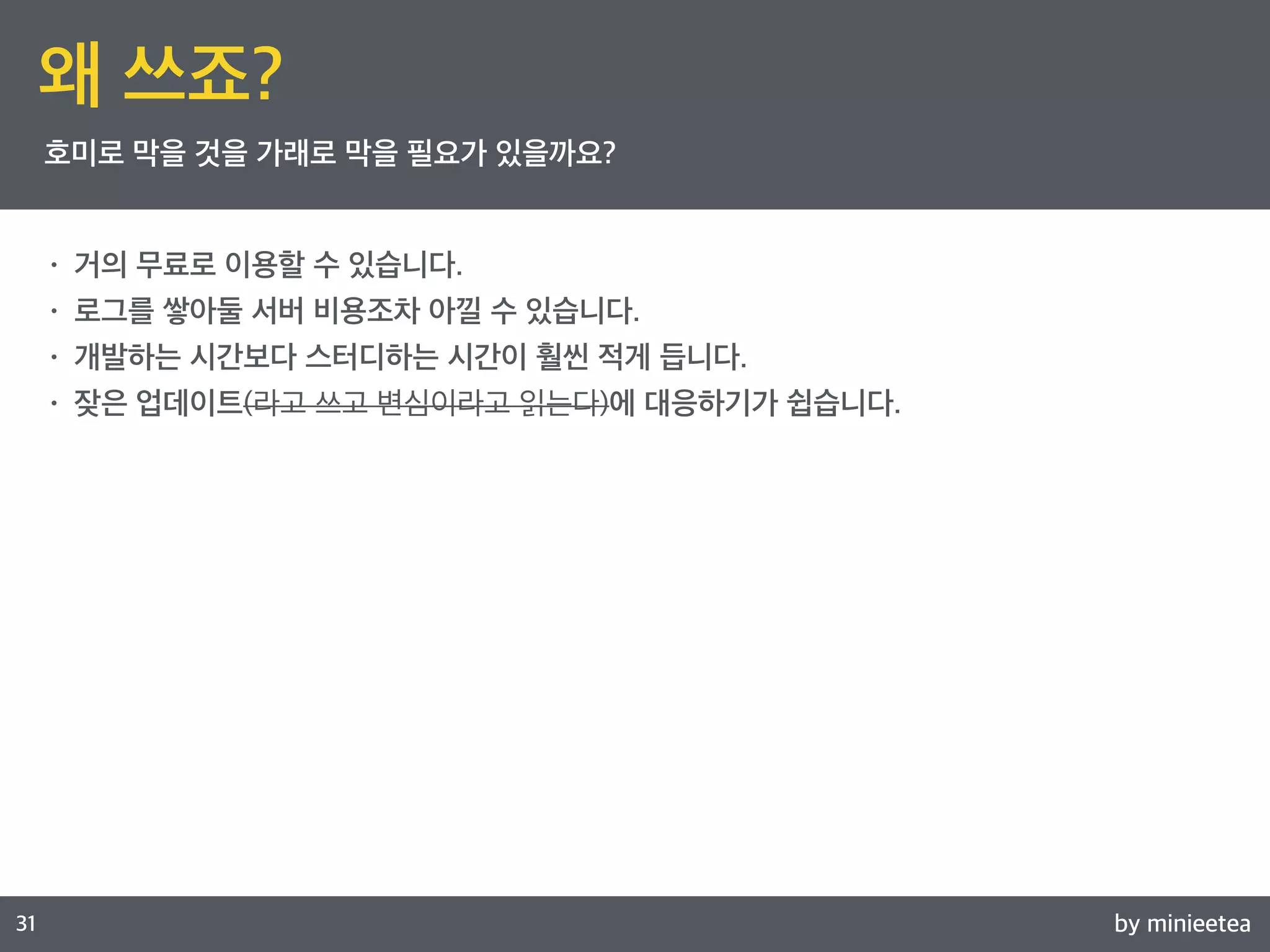 by minieetea 
ㅁ 
31 
왜 쓰죠? 
호미로 막을 것을 가래로 막을 필요가 있을까요? 
• 거의 무료로 이용할 수 있습니다. 
• 로그를 쌓아둘 서버 비용조차 아낄 수 있습니다. 
• 개발하는 시간보다 스터디하는 시간이 훨씬 적게 듭니다. 
• 잦은 업데이트(라고 쓰고 변심이라고 읽는다)에 대응하기가 쉽습니다. 
 