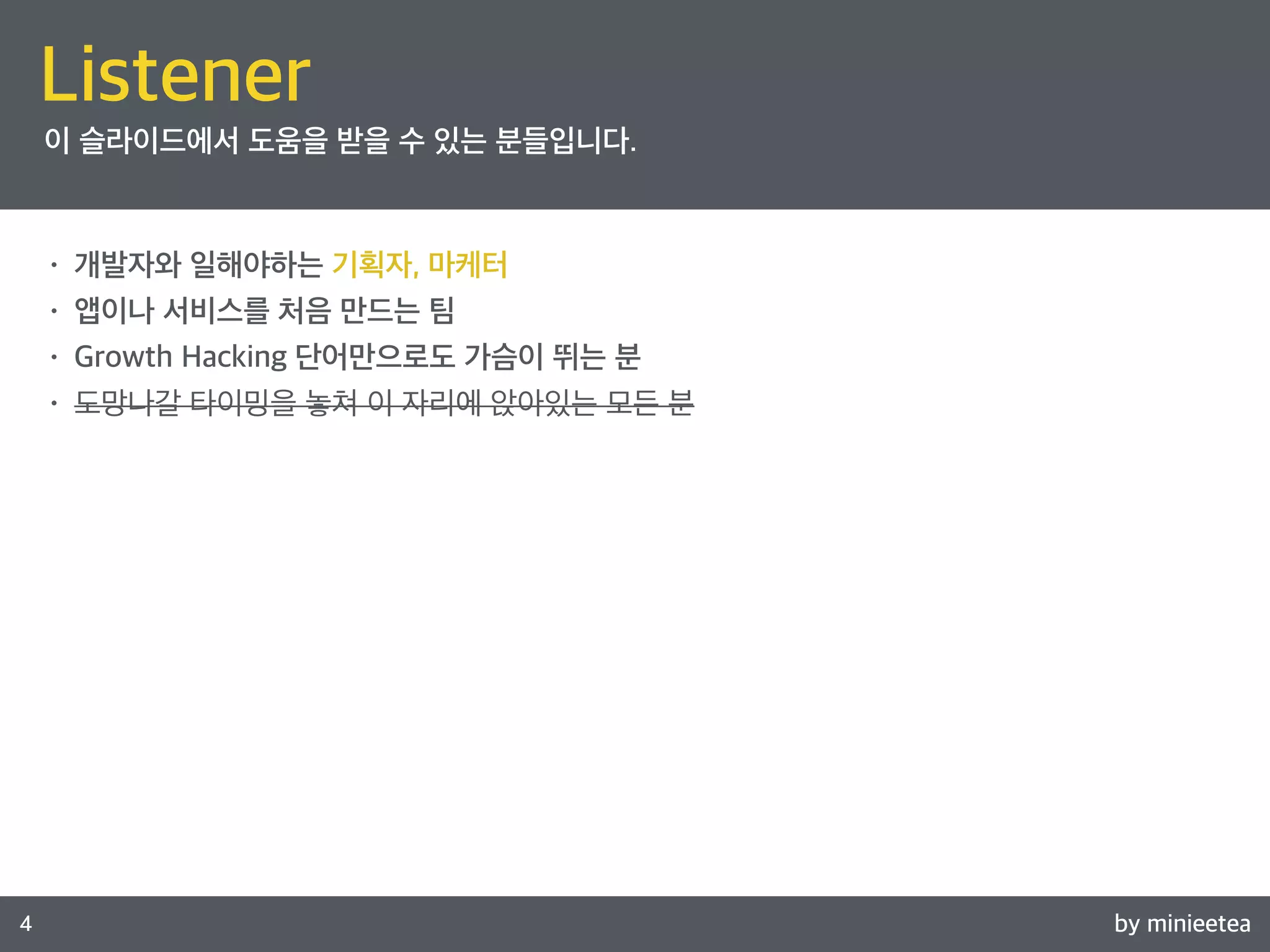 by minieetea 
Listener 
Speaker 
4 
이 슬라이드에서 도움을 받을 수 있는 분들입니다. 
• 개발자와 일해야하는 기획자, 마케터 
• 앱이나 서비스를 처음 만드는 팀 
• Growth Hacking 단어만으로도 가슴이 뛰는 분 
• 도망나갈 타이밍을 놓쳐 이 자리에 앉아있는 모든 분 
 