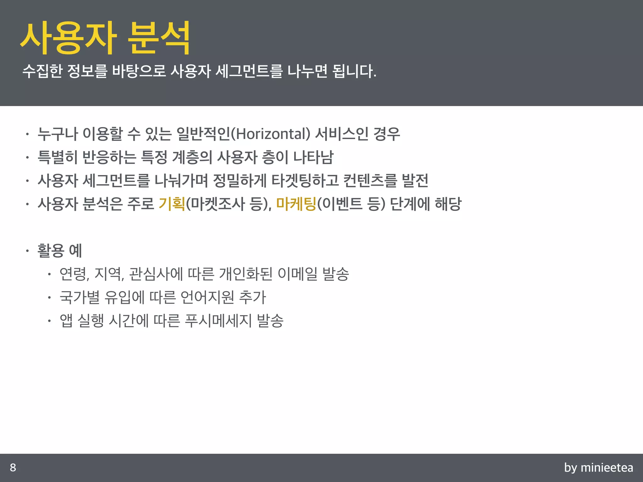 by minieetea 
ㅁ 
8 
사용자 분석 
수집한 정보를 바탕으로 사용자 세그먼트를 나누면 됩니다. 
• 누구나 이용할 수 있는 일반적인(Horizontal) 서비스인 경우 
• 특별히 반응하는 특정 계층의 사용자 층이 나타남 
• 사용자 세그먼트를 나눠가며 정밀하게 타겟팅하고 컨텐츠를 발전 
• 사용자 분석은 주로 기획(마켓조사 등), 마케팅(이벤트 등) 단계에 해당 
• 활용 예 
• 연령, 지역, 관심사에 따른 개인화된 이메일 발송 
• 국가별 유입에 따른 언어지원 추가 
• 앱 실행 시간에 따른 푸시메세지 발송 
 