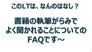このLTは、なんのはなし？ 書籍の執筆がらみで よく聞かれることについての FAQです～ 
次へ  