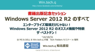 書籍出版記念セッション Windows Server 2012 R2 のすべて エンタープライズ環境だけじゃない！ WindowsServer2012R2のオススメ機能や特徴 ザ・ベストテン！ 
Win.tech.q知北直宏 
Copyright 2014 Win.tech.q , All Rights Reserved 
‘14/10/31@ MS & DELL & Win.tech.q共催Tech Fielders セミナーin 福岡 
Win.tech.q 
http://www.facebook.com/wintechq/  