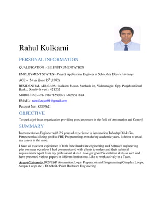Rahul Kulkarni
PERSONAL INFORMATION
QUALIFICATION :- B.E INSTRUMENTATION
EMPLOYMENT STATUS:- Project Application Engineer at Schneider Electric,Invensys.
AGE:- 24 yrs (June 15th
,1992)
RESIDENTIAL ADDRESS:- Kulkarni House, Subhash Rd, Vishnunagar, Opp. Punjab national
Bank , Dombivli(west), 421202
MOBILE No:-+91- 9769715996/+91-8097541884
EMAIL:- rahul.krajan01@gmail.com
Passport No:- K4807621
OBJECTIVE
To seek a job in an organization providing good exposure in the field of Automation and Control
SUMMARY
Instrumentation Engineer with 2.9 years of experience in Automation Industry(Oil & Gas,
Petrochemical).Being good at FBD Programming even during academic years, I choose to excel
my career in the same.
I have an excellent experience of both Panel hardware engineering and Software engineering
plus on many occasions I had communicated with clients to understand their technical
requirements.Apart from my professional skills I have got good Presentation skills as well and
have presented various papers in different institutions. Like to work actively in a Team.
Area of Interest:- DCS/ESD Automation, Logic Preparation and Programming(Complex Loops,
Simple Loops etc ), DCS/ESD Panel Hardware Engineering .
 