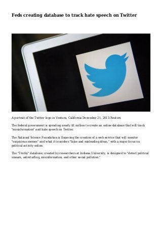 Feds creating database to track hate speech on Twitter 
A portrait of the Twitter logo in Ventura, California December 21, 2013.Reuters 
The federal government is spending nearly $1 million to create an online database that will track 
"misinformation" and hate speech on Twitter. 
The National Science Foundation is financing the creation of a web service that will monitor 
"suspicious memes" and what it considers "false and misleading ideas," with a major focus on 
political activity online. 
The "Truthy" database, created by researchers at Indiana University, is designed to "detect political 
smears, astroturfing, misinformation, and other social pollution." 
 