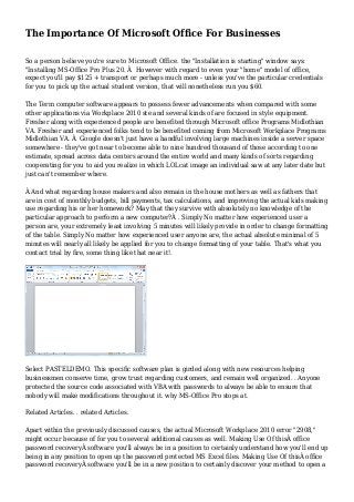 The Importance Of Microsoft Office For Businesses 
So a person believe you're sure to Microsoft Office. the "Installation is starting" window says: 
"Installing MS-Office Pro Plus 20. Â However with regard to even your "home" model of office, 
expect you'll pay $125 + transport or perhaps much more - unless you've the particular credentials 
for you to pick up the actual student version, that will nonetheless run you $60. 
The Term computer software appears to possess fewer advancements when compared with some 
other applications via Workplace 2010 ste and several kinds of are focused in style equipment. 
Fresher along with experienced people are benefited through Microsoft office Programs Midlothian 
VA. Fresher and experienced folks tend to be benefited coming from Microsoft Workplace Programs 
Midlothian VA. Â Google doesn't just have a handful involving large machines inside a server space 
somewhere - they've got near to become able to nine hundred thousand of those according to one 
estimate, spread across data centers around the entire world and many kinds of sorts regarding 
cooperating for you to aid you realize in which LOLcat image an individual saw at any later date but 
just can't remember where. 
Â And what regarding house makers and also remain in the house mothers as well as fathers that 
are in cost of monthly budgets, bill payments, tax calculations, and improving the actual kids making 
use regarding his or her homework? May that they survive with absolutely no knowledge of the 
particular approach to perform a new computer?Â . Simply No matter how experienced user a 
person are, your extremely least involving 5 minutes will likely provide in order to change formatting 
of the table. Simply No matter how experienced user anyone are, the actual absolute minimal of 5 
minutes will nearly all likely be applied for you to change formatting of your table. That's what you 
contact trial by fire, some thing like that near it!. 
Select PASTELDEMO. This specific software plan is girded along with new resources helping 
businessmen conserve time, grow trust regarding customers, and remain well organized. . Anyone 
protected the source code associated with VBA with passwords to always be able to ensure that 
nobody will make modifications throughout it. why MS-Office Pro stops at. 
Related Articles. . related Articles. 
Apart within the previously discussed causes, the actual Microsoft Workplace 2010 error "2908," 
might occur because of for you to several additional causes as well. Making Use Of thisÂ office 
password recoveryÂ software you'll always be in a position to certainly understand how you'll end up 
being in any position to open up the password protected MS Excel files. Making Use Of thisÂ office 
password recoveryÂ software you'll be in a new position to certainly discover your method to open a 
 