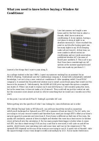What you need to know before buying a Window Air 
Conditioner 
Late last summer we bought a new 
house and for the first time in about a 
decade, didn't have central air 
conditioning.Â In my opinion, having a 
cool place to sleep at night is an 
absolute necessity.Â I have reached this 
point in my life after having spent one-too- 
many nights in my 20'sÂ sleeping 
under aÂ wet towel.Â At that time, we 
were unable to afford central air 
conditioning and our condo association 
prohibited window A/C's because of 
theirÂ poor aesthetic.Â This is all to say 
that I have been consideringÂ my A/C 
options as the summer approaches and 
have now made my purchase.Â I 
learned a few things that I want to pass along.Â 
As a college student in the late 1980's, I spent my summers workingÂ as an assistant for an 
HVACÂ (Heating, VentilationÂ and Air Conditioning) company.Â Armed with substantially outdated 
knowledge, I set out to buy a new central air conditioner.Â After speaking withÂ 3 local HVAC 
company's, it seemed like the preferred solution was to install a newÂ heat pump that would cool the 
house in the summer.Â Unfortunately, the $8,000-$12,000 price tag made this option a complete 
non-starter.Â When I am ready to replace my 4-year-oldÂ furnace, I will consider going this route, 
but in the mean time, it does not make a lot of sense.Â They could sell me just the central air unit, 
but the economics were almost as bad (ie. $5k for something that we would use 2 months out of the 
year). 
At this point, I moved ontoÂ Plan B - findingÂ a portable A/C unit. 
Before getting into the specifics of what I was looking for, some definitions are in order: 
BTU (British Thermal Units or BTU/hour)Â - you will have heard this termÂ in connection 
withÂ yourÂ barbequeÂ or furnaceÂ as a BTU isÂ a measure of heat per hour.Â For A/C units, you 
are trying to rid your room of warmth and thereforeÂ you need just enough BTU's offset your home's 
natural capacity to generate and store heat.Â Every home is different as theÂ size of the room, the 
quality ofÂ insulation, amount of direct sunlight and whether the room has a heat source (ie kitchen 
stove) all factorÂ into the calculation.Â Far too many people think bigger is better when it comes 
toÂ BTU, but this is dead wrong.Â Â If you buy a unit that is over-sized, it will cycle on and off too 
quickly, which boosts your operating costs and cause wear and tear on the compressor.Â The 
optimalÂ BTU depends on the size of the room you are trying to cool.Â A quick rule of thumbÂ - take 
the square footage of your room (length x width) and multiply by 25.Â If your master bedroom is 
 