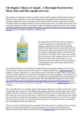 UK Organic Tobacco E Liquid , A Thorough Overview into 
What, How and Why should you Care 
The invention of e-cigarettes arrived as relief to both secondary smokers and the smokers that are 
addicted. These cigarettes are made from highly processed ingredients that dramatically reduce 
smoking's health risks. The extra smokers aren't influenced by the cheap e liquid vapour emitted 
from these smokes. Ecological pollution is also decreased when these e-cigarettes are utilized. These 
e-cigarettes utilize an atomiser and e liquid to light and picking the right providers for the smoking 
http://dirtybullet8423.exteen.com/20140726/tobacco-e-liquid-a-complete-review-into-what-how-and-why- 
sho juices is to locate the greatest e-cigarettes vital. 
By reducing the risk of cancer and other illnesses 
caused by smoking, the e-cigarette may be the 
greatest creation of the world. The E-Liquid that 
includes the package comes in numerous flavors like 
tobacco, pear, grape and menthol. And they all come 
in a variety of advantages, based on the selection of 
the customer. The e liquid that is best comes in sizes 
that are diverse so the consumers may opt to try the 
product first before fully committing to it. It is a 
convenient point for the buyer since if the product is 
nt liked by them, they will not have squander their 
cash and to buy it. 
The electronic cigarette can be acquired in different kinds of cartridges enabling you to pick the 
level of nicotine. To find out more on the subject of e cigarette safety 2014, click through here.For 
example, e liquid is offered by low, large, medium and zero-nicotine cartridges that you may select. 
The zero nicotine refills let you cut down the consumption of nicotine completely. The greatest E Cig 
should have such refill choices. This choice of smoking is more affordable than standard cigarettes 
since the ecig liquid refills can be found at lower costs. The traditional smokes are a more costly 
http://wallinside.com/post-36103009-skin-problems-getting-you-down-try-these-ideas.html option. 
Moreover, it comes with a battery that is chargeable. This further saves vegetable glycerin price of 
smoking. 
The e cig refill liquid is an essential aspect of the smoking experience e smokes provide. The e liquid 
is made from water, one of over 100 different flavourings, a liquid food level chemical and in some 
instances nicotine. Nicotine is elective. If one chooses to utilize it, you can determine if one wants a 
high, moderate or low amount in the ejuice. Eliquid say the capability to control the nicotine content 
has assisted them to break their dependence on nicotine by allowing them to use 100 % vg e liquid 
with less and less nicotine over time. But for most people the real enjoyment comes from inhaling 
the wonderfully flavoured ecig liquid refill. 
There are an array of quality products accessible online from which it is possible to select the best e 
liquid to suit your needs nowadays. This magic apparatus is the latest way of smoking and 
effectively. Because they have no judicial constrains e cigarette liquid for using them in public 
 