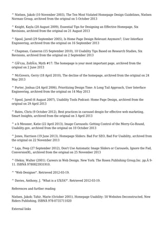 ^ Nielsen, Jakob (10 November 2003), The Ten Most Violated Homepage Design Guidelines, Nielsen 
Norman Group, archived from the original on 5 October 2013 
^ Knight, Kayla (20 August 2009), Essential Tips for Designing an Effective Homepage, Six 
Revisions, archived from the original on 21 August 2013 
^ Spool, Jared (29 September 2005), Is Home Page Design Relevant Anymore?, User Interface 
Engineering, archived from the original on 16 September 2013 
^ Chapman, Cameron (15 September 2010), 10 Usability Tips Based on Research Studies, Six 
Revisions, archived from the original on 2 September 2013 
^ GÃ³cza, ZoltÃ¡n, Myth #17: The homepage is your most important page, archived from the 
original on 2 June 2013 
^ McGovern, Gerry (18 April 2010), The decline of the homepage, archived from the original on 24 
May 2013 
^ Porter, Joshua (24 April 2006), Prioritizing Design Time: A Long Tail Approach, User Interface 
Engineering, archived from the original on 14 May 2013 
^ Spool, Jared (6 August 2007), Usability Tools Podcast: Home Page Design, archived from the 
original on 29 April 2013 
^ Bates, Chris (9 October 2012), Best practices in carousel desgin for effective web marketing, 
Smart Insights, archived from the original on 3 April 2013 
^ a b Messner, Katie (22 April 2013), Image Carousels: Getting Control of the Merry-Go-Round, 
Usability.gov, archived from the original on 10 October 2013 
^ Jones, Harrison (19 June 2013), Homepage Sliders: Bad For SEO, Bad For Usability, archived from 
the original on 22 November 2013 
^ Laja, Peep (27 September 2012), Don't Use Automatic Image Sliders or Carousels, Ignore the Fad, 
ConversionXL, archived from the original on 25 November 2013 
^ Oleksy, Walter (2001). Careers in Web Design. New York: The Rosen Publishing Group,Inc. pp.Â 9- 
11. ISBNÂ 9780823931910. 
^ "Web Designer". Retrieved 2012-03-19. 
^ Davies, Anthony, J. "What is a UX/IA?". Retrieved 2012-03-19. 
References and further reading 
Nielsen, Jakob; Tahir, Marie (October 2001), Homepage Usability: 50 Websites Deconstructed, New 
Riders Publishing, ISBNÂ 978-0735711020 
External links 
 