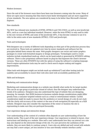 Modern browsers 
Since the end of the browsers wars there have been new browsers coming onto the scene. Many of 
these are open source meaning that they tend to have faster development and are more supportive 
of new standards. The new options are considered by many to be better than Microsoft's Internet 
Explorer. 
New standards 
The W3C has released new standards of HTML (HTML5) and CSS (CSS3), as well as new JavaScript 
API's, each as a new but individual standard. However, while the term HTML5 is only used to refer 
to the new version of HTML and some of the JavaScript API's, it has become common to use it to 
refer to the entire suite of new standards (HTML5, CSS3 and JavaScript). 
Tools and technologies 
Web designers use a variety of different tools depending on what part of the production process they 
are involved in. These tools are updated over time by newer standards and software but the 
principles behind them remain the same. Web graphic designers use vector and raster graphics 
packages to create web-formatted imagery or design prototypes. Technologies used to create 
websites include standardised mark-up, which can be hand-coded or generated by WYSIWYG editing 
software. There is also proprietary software based on plug-ins that bypasses the client's browser 
versions. These are often WYSIWYG but with the option of using the software's scripting language. 
Search engine optimisation tools may be used to check search engine ranking and suggest 
improvements. 
Other tools web designers might use include mark up validators[7] and other testing tools for 
usability and accessibility to ensure their web sites meet web accessibility guidelines.[8] 
Skills and techniques 
Marketing and communication design 
Marketing and communication design on a website may identify what works for its target market. 
This can be an age group or particular strand of culture; thus the designer may understand the 
trends of its audience. Designers may also understand the type of website they are designing, 
meaning, for example, that (B2B) business-to-business website design considerations might differ 
greatly from a consumer targeted website such as a retail or entertainment website. Careful 
consideration might be made to ensure that the aesthetics or overall design of a site do not clash 
with the clarity and accuracy of the content or the ease of web navigation,[9] especially on a B2B 
website. Designers may also consider the reputation of the owner or business the site is 
representing to make sure they are portrayed favourably. 
User experience design and interactive design 
User understanding of the content of a website often depends on user understanding of how the 
website works. This is part of the user experience design. User experience is related to layout, clear 
instructions and labeling on a website. How well a user understands how they can interact on a site 
may also depend on the interactive design of the site. If a user perceives the usefulness of the 
website, they are more likely to continue using it. Users who are skilled and well versed with website 
use may find a more unique, yet less intuitive or less user-friendly website interface useful 
 