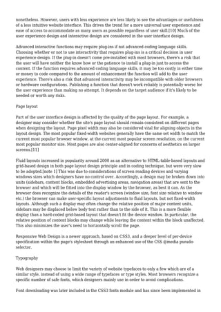 nonetheless. However, users with less experience are less likely to see the advantages or usefulness 
of a less intuitive website interface. This drives the trend for a more universal user experience and 
ease of access to accommodate as many users as possible regardless of user skill.[10] Much of the 
user experience design and interactive design are considered in the user interface design. 
Advanced interactive functions may require plug-ins if not advanced coding language skills. 
Choosing whether or not to use interactivity that requires plug-ins is a critical decision in user 
experience design. If the plug-in doesn't come pre-installed with most browsers, there's a risk that 
the user will have neither the know how or the patience to install a plug-in just to access the 
content. If the function requires advanced coding language skills, it may be too costly in either time 
or money to code compared to the amount of enhancement the function will add to the user 
experience. There's also a risk that advanced interactivity may be incompatible with older browsers 
or hardware configurations. Publishing a function that doesn't work reliably is potentially worse for 
the user experience than making no attempt. It depends on the target audience if it's likely to be 
needed or worth any risks. 
Page layout 
Part of the user interface design is affected by the quality of the page layout. For example, a 
designer may consider whether the site's page layout should remain consistent on different pages 
when designing the layout. Page pixel width may also be considered vital for aligning objects in the 
layout design. The most popular fixed-width websites generally have the same set width to match the 
current most popular browser window, at the current most popular screen resolution, on the current 
most popular monitor size. Most pages are also center-aligned for concerns of aesthetics on larger 
screens.[11] 
Fluid layouts increased in popularity around 2000 as an alternative to HTML-table-based layouts and 
grid-based design in both page layout design principle and in coding technique, but were very slow 
to be adopted.[note 1] This was due to considerations of screen reading devices and varying 
windows sizes which designers have no control over. Accordingly, a design may be broken down into 
units (sidebars, content blocks, embedded advertising areas, navigation areas) that are sent to the 
browser and which will be fitted into the display window by the browser, as best it can. As the 
browser does recognize the details of the reader's screen (window size, font size relative to window 
etc.) the browser can make user-specific layout adjustments to fluid layouts, but not fixed-width 
layouts. Although such a display may often change the relative position of major content units, 
sidebars may be displaced below body text rather than to the side of it. This is a more flexible 
display than a hard-coded grid-based layout that doesn't fit the device window. In particular, the 
relative position of content blocks may change while leaving the content within the block unaffected. 
This also minimizes the user's need to horizontally scroll the page. 
Responsive Web Design is a newer approach, based on CSS3, and a deeper level of per-device 
specification within the page's stylesheet through an enhanced use of the CSS @media pseudo-selector. 
Typography 
Web designers may choose to limit the variety of website typefaces to only a few which are of a 
similar style, instead of using a wide range of typefaces or type styles. Most browsers recognize a 
specific number of safe fonts, which designers mainly use in order to avoid complications. 
Font downloading was later included in the CSS3 fonts module and has since been implemented in 
 