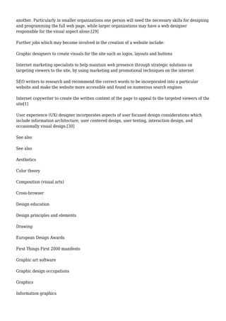 another. Particularly in smaller organizations one person will need the necessary skills for designing 
and programming the full web page, while larger organizations may have a web designer 
responsible for the visual aspect alone.[29] 
Further jobs which may become involved in the creation of a website include: 
Graphic designers to create visuals for the site such as logos, layouts and buttons 
Internet marketing specialists to help maintain web presence through strategic solutions on 
targeting viewers to the site, by using marketing and promotional techniques on the internet 
SEO writers to research and recommend the correct words to be incorporated into a particular 
website and make the website more accessible and found on numerous search engines 
Internet copywriter to create the written content of the page to appeal to the targeted viewers of the 
site[1] 
User experience (UX) designer incorporates aspects of user focused design considerations which 
include information architecture, user centered design, user testing, interaction design, and 
occasionally visual design.[30] 
See also 
See also 
Aesthetics 
Color theory 
Composition (visual arts) 
Cross-browser 
Design education 
Design principles and elements 
Drawing 
European Design Awards 
First Things First 2000 manifesto 
Graphic art software 
Graphic design occupations 
Graphics 
Information graphics 
 