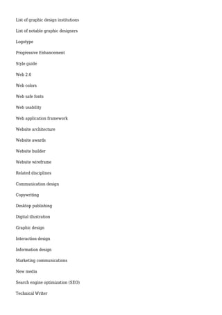 List of graphic design institutions 
List of notable graphic designers 
Logotype 
Progressive Enhancement 
Style guide 
Web 2.0 
Web colors 
Web safe fonts 
Web usability 
Web application framework 
Website architecture 
Website awards 
Website builder 
Website wireframe 
Related disciplines 
Communication design 
Copywriting 
Desktop publishing 
Digital illustration 
Graphic design 
Interaction design 
Information design 
Marketing communications 
New media 
Search engine optimization (SEO) 
Technical Writer 
 