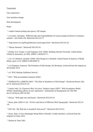 Typography 
User experience 
User interface design 
Web development 
Notes 
^ <table>-based markup and spacer .GIF images 
^ a b Lester, Georgina. "Different jobs and responsibilities of various people involved in creating a 
website". Arts Wales UK. Retrieved 2012-03-17. 
^ "http://www.w3.org/People/Berners-Lee/Longer.html". Retrieved 2012-03-16. 
^ "Mosaic Browser". Retrieved 2012-03-16. 
^ Zwicky, E.D, Cooper, S and Chapman, D,B. (2000). Building Internet Firewalls. United States: 
O'Reily & Associates. p.Â 804. ISBNÂ 1-56592-871-7. 
^ a b c d e Niederst, Jennifer (2006). Web Design In a Nutshell. United States of America: O'Reilly 
Media. pp.Â 12-14. ISBNÂ 0-596-00987-9. 
^ a b Chapman, Cameron, The Evolution of Web Design, Six Revisions, archived from the original on 
30 October 2013 
^ a b "W3C Markup Validation Service". 
^ W3C. "Web Accessibility Initiative (WAI)". 
^ THORLACIUS, LISBETH (2007). "The Role of Aesthetics in Web Design". Nordicom Review (28): 
63-76. Retrieved 2014-07-18. 
^ Castan ?eda, J.A; Francisco Mun ?oz-Leiva, Teodoro Luque (2007). "Web Acceptance Model 
(WAM): Moderating effects of user experience". Information & Management 44: 384-396. 
doi:10.1016/j.im.2007.02.003. 
^ Iteracy. "Web page size and layout". Retrieved 2012-03-19. 
^ Stone, John (2009-11-16). "20 Do's and Don'ts of Effective Web Typography". Retrieved 2012-0- 
-19. 
^ W3C QA. "My Web site is standard! And yours?". Retrieved 2012-03-21. 
^ Soucy, Kyle, Is Your Homepage Doing What It Should?, Usable Interface, archived from the 
original on 8 June 2012 
^ Nielsen & Tahir 2001. 
 