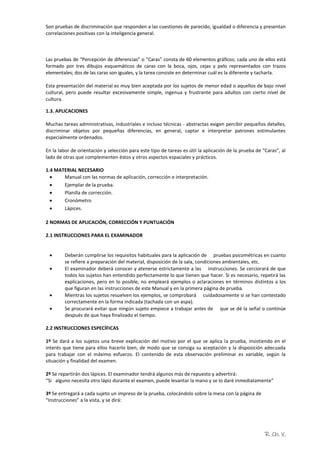R. Ch. V.
Son pruebas de discriminación que responden a las cuestiones de parecido, igualdad o diferencia y presentan
correlaciones positivas con la inteligencia general.
Las pruebas de “Percepción de diferencias” o “Caras” consta de 60 elementos gráficos; cada uno de ellos está
formado por tres dibujos esquemáticos de caras con la boca, ojos, cejas y pelo representados con trazos
elementales; dos de las caras son iguales, y la tarea consiste en determinar cuál es la diferente y tacharla.
Esta presentación del material es muy bien aceptada por los sujetos de menor edad o aquellos de bajo nivel
cultural, pero puede resultar excesivamente simple, ingenua y frustrante para adultos con cierto nivel de
cultura.
1.3. APLICACIONES
Muchas tareas administrativas, industriales e incluso técnicas - abstractas exigen percibir pequeños detalles,
discriminar objetos por pequeñas diferencias, en general, captar e interpretar patrones estimulantes
especialmente ordenados.
En la labor de orientación y selección para este tipo de tareas es útil la aplicación de la prueba de “Caras”, al
lado de otras que complementen éstos y otros aspectos espaciales y prácticos.
1.4 MATERIAL NECESARIO
 Manual con las normas de aplicación, corrección e interpretación.
 Ejemplar de la prueba.
 Planilla de corrección.
 Cronómetro
 Lápices.
2 NORMAS DE APLICACIÓN, CORRECCIÓN Y PUNTUACIÓN
2.1 INSTRUCCIONES PARA EL EXAMINADOR
 Deberán cumplirse los requisitos habituales para la aplicación de pruebas psicométricas en cuanto
se refiere a preparación del material, disposición de la sala, condiciones ambientales, etc.
 El examinador deberá conocer y atenerse estrictamente a las instrucciones. Se cerciorará de que
todos los sujetos han entendido perfectamente lo que tienen que hacer. Si es necesario, repetirá las
explicaciones, pero en lo posible, no empleará ejemplos o aclaraciones en términos distintos a los
que figuran en las instrucciones de este Manual y en la primera página de prueba.
 Mientras los sujetos resuelven los ejemplos, se comprobará cuidadosamente si se han contestado
correctamente en la forma indicada (tachada con un aspa).
 Se procurará evitar que ningún sujeto empiece a trabajar antes de que se dé la señal o continúe
después de que haya finalizado el tiempo.
2.2 INSTRUCCIONES ESPECÍFICAS
1º Se dará a los sujetos una breve explicación del motivo por el que se aplica la prueba, insistiendo en el
interés que tiene para ellos hacerlo bien, de modo que se consiga su aceptación y la disposición adecuada
para trabajar con el máximo esfuerzo. El contenido de esta observación preliminar es variable, según la
situación y finalidad del examen.
2º Se repartirán dos lápices. El examinador tendrá algunos más de repuesto y advertirá:
“Si alguno necesita otro lápiz durante el examen, puede levantar la mano y se lo daré inmediatamente”
3º Se entregará a cada sujeto un impreso de la prueba, colocándolo sobre la mesa con la página de
“Instrucciones” a la vista, y se dirá:
 