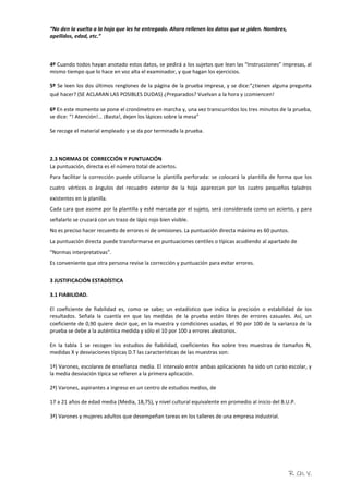 R. Ch. V.
“No den la vuelta a la hoja que les he entregado. Ahora rellenen los datos que se piden. Nombres,
apellidos, edad, etc.”
4º Cuando todos hayan anotado estos datos, se pedirá a los sujetos que lean las “Instrucciones” impresas, al
mismo tiempo que lo hace en voz alta el examinador, y que hagan los ejercicios.
5º Se leen los dos últimos renglones de la página de la prueba impresa, y se dice:“¿tienen alguna pregunta
qué hacer? (SE ACLARAN LAS POSIBLES DUDAS) ¿Preparados? Vuelvan a la hora y ¡comiencen!
6º En este momento se pone el cronómetro en marcha y, una vez transcurridos los tres minutos de la prueba,
se dice: “! Atención!… ¡Basta!, dejen los lápices sobre la mesa”
Se recoge el material empleado y se da por terminada la prueba.
2.3 NORMAS DE CORRECCIÓN Y PUNTUACIÓN
La puntuación, directa es el número total de aciertos.
Para facilitar la corrección puede utilizarse la plantilla perforada: se colocará la plantilla de forma que los
cuatro vértices o ángulos del recuadro exterior de la hoja aparezcan por los cuatro pequeños taladros
existentes en la planilla.
Cada cara que asome por la plantilla y esté marcada por el sujeto, será considerada como un acierto, y para
señalarlo se cruzará con un trazo de lápiz rojo bien visible.
No es preciso hacer recuento de errores ni de omisiones. La puntuación directa máxima es 60 puntos.
La puntuación directa puede transformarse en puntuaciones centiles o típicas acudiendo al apartado de
“Normas interpretativas”.
Es conveniente que otra persona revise la corrección y puntuación para evitar errores.
3 JUSTIFICACIÓN ESTADÍSTICA
3.1 FIABILIDAD.
El coeficiente de fiabilidad es, como se sabe; un estadístico que indica la precisión o estabilidad de los
resultados. Señala la cuantía en que las medidas de la prueba están libres de errores casuales. Así, un
coeficiente de 0,90 quiere decir que, en la muestra y condiciones usadas, el 90 por 100 de la varianza de la
prueba se debe a la auténtica medida y sólo el 10 por 100 a errores aleatorios.
En la tabla 1 se recogen los estudios de fiabilidad, coeficientes Rxx sobre tres muestras de tamaños N,
medidas X y desviaciones típicas D.T las características de las muestras son:
1ª) Varones, escolares de enseñanza media. El intervalo entre ambas aplicaciones ha sido un curso escolar, y
la media desviación típica se refieren a la primera aplicación.
2ª) Varones, aspirantes a ingreso en un centro de estudios medios, de
17 a 21 años de edad media (Media, 18,75), y nivel cultural equivalente en promedio al inicio del B.U.P.
3ª) Varones y mujeres adultos que desempeñan tareas en los talleres de una empresa industrial.
 