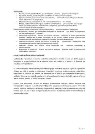 R. Ch. V.
Profesionales.
 Botones, varones, de 13 a 18 años, que desempeñan funciones propias de esta categoría.
 Aprendices, Varones, que desempeñan estas tareas en diversas ramas industriales.
 Operarios, varones, que realizan tareas no cualificadas, semicualificadas cualificadas en diversas
ramas industriales y de la agricultura.
 Oficiales, Varones, profesionales de esta cualificación en talleres industriales.
 Mandos Medios, Varones. Encargado, Maestros, Contramaestres y todas aquellas personas que
tienen tareas de mando nivel medio en taller y, en general, proceden de personal obrero
especializado en algún oficio mecánico.
Administrativos, varones, que realizan funciones de oficiales y auxiliares de relativa complejidad.
 Funcionarios, varones, que desempeñan funciones de mando de tipo medio en organismos
oficiales estatales o para – estatales.
 Técnicos de organización, varones, que realizan funciones especiales de análisis y estudios de
métodos y tiempos en las tareas industriales; se han incluido también en este grupo aquellos
profesionales que, con una formación específica, realizan funciones de delineación.
 Operadoras máquinas, mujeres, que realizan tareas de tipo administrativo y preparatorio para
ordenadores electrónicos, tales como perforistas y similares.
 Operarias, mujeres, que realizan tareas industriales con máquinas automáticas y
semiautomáticas.
 Especialistas de inspección, mujeres, que realizan tareas de control e inspección de productos
en los talleres industriales.
4.3. INTERPRETACIÓN DE LAS PUNTUACIONES.
Las tablas 3 a 7 presentan en la parte central las puntuaciones directas en cada uno de los grupos o
categorías; la primera columna de la izquierda ofrece los centiles, y la última, a la derecha, los
eneatipos correspondientes.
La puntuación centil indica el tanto por ciento del grupo normativo al que un sujeto es superior en
el rasgo que mide la prueba. La columna de “eneatipos” constituye simplemente una escala típica,
normalizada a partir de los centiles. La denominación se debe a que comprende nueve (enea)
unidades típicas, y corresponde exactamente a la escala que los países de habla inglesa se llama,
por las mismas razones “stanines” (Standard – nines)
Cuando una puntuación directa no aparece expresamente indicada, deberá hacerse una
interpolación y asignarle un centil comprendido entre los correspondientes a los valores inmediato
superior e inferior registrados. No aparece conveniente la presentación de los baremos con todos los
centiles, pues con ello se daría la impresión de una excesiva exactitud que el error de medida de la
prueba no garantiza.
 