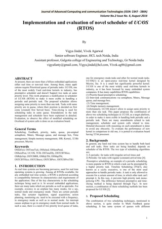 Journal of Advanced Computing and communication Technologies (ISSN: 2347 - 2804) 
Volume No.2 Issue No. 4, August 2014 
1 
Implementation and evaluation of novel scheduler of UC/OS (RTOS) 
By 
Vigya Jindal, Vivek Agarwal 
Senior software Engineer, HCL tech Noida, India 
Assistant professor, Galgotia college of Engineering and Technology, Gr Noida India vigyafunty@gmail.com, Vigya.jindal@hcl.com, Vivek.ag86@gmail.com 
ABSTRACT 
At present, there are more than a billion embedded applications either real time or non-real time. Among them, many appli cations require Prioritized queue of periodic tasks. UC/OS, one of the most widely Used real-time kernels in industry, has preemptive scheduler and doesn't Support two tasks at same priority level. This work proposes a modification in scheduler of UC/OS (RTOS) to make it more exible in handling a periodic and periodic task. The proposed scheduler allows assigning same priority to more than one task. Tasks with same priority are in queue, where their position is decided on first come (created) first Served basis. Time-slicing is used for scheduling tasks in same queue. Emendations in the task management and scheduler have been explained in detailed. Evaluation, to observe the effect of modified scheduling on Overhead of system calls is done on an evaluation board. 
. 
General Terms 
Scheduling, Feedback, priority, tasks, queue, pre-empted semaphore, Mutex, Message queue, and message box, Time management, Simple memory management, ISR, Kernel, 32 Bit processor, Micrim. 
Keywords 
OSIntExit, OSTimeTick, OSSched, OSSemPend, OSSemPost, UC/OS, TCB, OSTimeDly, OSTCBTSlice, OSRdyGrp, OSTCBRR, OSRdyTbl, OSMapTbl, OSTCBTSlice, OSTCBnext, OSTCBPrev, OSTCBProiTB1. 
1. INTRODUCTION 
As real time systems are becoming pervasive, need for real time operating systems is growing. Among all RTOSs available, for any embedded real time system, a RTOS is preferred according to compatibility between its characteristics and requirements of the application. One of the key characteristic is the scheduling technique being used in it. In several embedded applications, there are many tasks which are periodic as well as aperiodic. For example, avionics in an airplane has many modes, for a say, normal mode and emergency mode. There are certain periodic tasks, like actuator regulation, signal acquisition; action planning, monitoring etc. need to be executed with a frequency, in emergency mode as well as in normal mode. An interrupt causes airplane to go in emergency mode from normal mode. In such a case, there is a need of two priority level queue of tasks, one for emergency mode tasks and other for normal mode tasks. UC/OS[1] is an open-source real-time kernel designed by Micrim, Inc. It is a small but significantly powerful kernel. UC/OS is one of the most widely used real-time kernels in industry, as it has been licensed by many embedded system companies. It has many capabilities RTOS capabilities: 
(1) Priority-based preemptive scheduling; 
(2) Inter-task communications via semaphore, Mutex, Message queue, and message box; 
(3) Time management; 
(4) Simple memory management. 
Unfortunately, UC/OS doesn’t allow to assign same priority to more than one task. This paper proposes the combination of above two scheduling techniques in UC/OS, as a target platform, in order to make it more exible in handling both periodic and a periodic task. There are many amendments related to task management, scheduler and system calls related to time. Detailed discussion with reasoning on each amendment is done to avoid any obscurity. To evaluate the performance of new kernel in comparison to old one, it is ported to evaluation board having 32 bit processor. 
2. Backgrounds 
In general, any hard real time system has to handle both hard and soft tasks. How tasks are being handled, depends on scheduler of the RTOS. The two type of scheduling algorithms are; 
1) A periodic- for tasks with irregular arrival times and 
2) Periodic- for tasks with regular (constant) arrival time [4]. 
Preemptive scheduling, an example of a periodic scheduling, is more popular in RTOS in which a task can be preempted by a higher priority task. Timeline Scheduling (TS)[3], also known as a cyclic executive, is one of the most used approaches to handle periodic tasks. A task is only allowed to execute for a certain amount of time, in which other task can't preempt it. In this way, it prevents high priority task mono- policing CPU. The difference between preemptive and time- slicing method is being depicted through Fig.1. In next section, a combination of these scheduling methods has been proposed for UC/OS [2]. 
3. Proposed Scheduling 
The combination of two scheduling techniques, mentioned in above section, is quite similar to Multi Feedback queue scheduling. It has same system of queues with different  