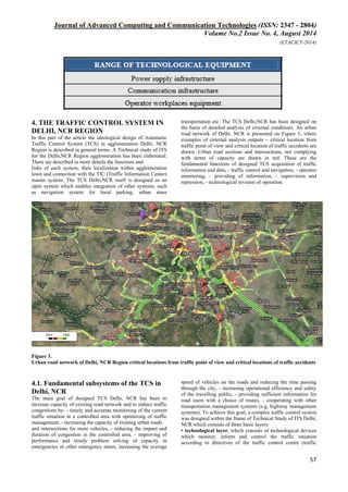 Journal of Advanced Computing and Communication Technologies (ISSN: 2347 - 2804)
Volume No.2 Issue No. 4, August 2014
(ETACICT-2014)
57
4. THE TRAFFIC CONTROL SYSTEM IN
DELHI, NCR REGION
In this part of the article the ideological design of Automatic
Traffic Control System (TCS) in agglomeration Delhi, NCR
Region is described in general terms. A Technical study of ITS
for the Delhi,NCR Region agglomeration has been elaborated.
There are described in more details the functions and
links of each system, their localization within agglomeration
town and connection with the TIC (Traffic Information Center)
master system. The TCS Delhi,NCR itself is designed as an
open system which enables integration of other systems, such
as navigation system for local parking, urban mass
transportation etc. The TCS Delhi,NCR has been designed on
the basis of detailed analysis of external conditions. An urban
road network of Delhi, NCR is presented on Figure 3, where
examples of external analysis outputs – critical location from
traffic point of view and critical location of traffic accidents are
drawn. Urban road sections and intersections, not complying
with terms of capacity are drawn in red. These are the
fundamental functions of designed TCS acquisition of traffic
information and data, - traffic control and navigation, - operator
monitoring, - providing of information, - supervision and
repression, - technological revision of operation.
Figure 3.
Urban road network of Delhi, NCR Region critical locations from traffic point of view and critical locations of traffic accidents
4.1. Fundamental subsystems of the TCS in
Delhi, NCR
The main goal of designed TCS Delhi, NCR has been to
increase capacity of existing road network and to reduce traffic
congestions by: - timely and accurate monitoring of the current
traffic situation in a controlled area with optimizing of traffic
management, - increasing the capacity of existing urban roads
and intersections for more vehicles, - reducing the impact and
duration of congestion in the controlled area. - improving of
performance and timely problem solving of capacity in
emergencies or other emergency states, increasing the average
speed of vehicles on the roads and reducing the time passing
through the city, - increasing operational efficiency and safety
of the travelling public, - providing sufficient information for
road users with a choice of routes, - cooperating with other
transportation management systems (e.g, highway management
systems). To achieve this goal, a complex traffic control system
was designed within the frame of Technical Study of ITS Delhi,
NCR which consists of three basic layers:
• technological layer, which consists of technological devices
which monitor, inform and control the traffic situation
according to directives of the traffic control centre (traffic
 
