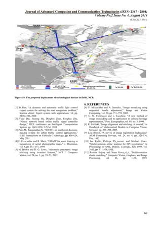 Journal of Advanced Computing and Communication Technologies (ISSN: 2347 - 2804)
Volume No.2 Issue No. 4, August 2014
(ETACICT-2014)
60
Figure 10. The proposed deployment of technological devices in Delhi, NCR
6. REFERENCES
[1] W.Wen, “A dynamic and automatic traffic light control
expert system for solving the road congestion problem,”
Science direct: Expert system with applications, 34, pp.
2370-2381, 2008
[2] Yujie Dai, Jinzong Hu, Dongbin Zhao, Fenghua Zhu,
“Neural network based online traffic signal controller
design,” IEEE conference on Intelligent Transportation
System, pp. 1045-1050, 5-7 Oct. 2011
[3] Patel.M, Ranganathan.N, “IDUTC: an intelligent decision-
making system for urban traffic control applications,”
IEEE Transactions on Vehicular Technology, pp. 816-829,
May 2001.
[4] E. Fern´andez and R. Marti, “GRASP for seam drawing in
mosaicking of aerial photographic maps,” J. Heuristics,
vol. 5, pp. 181–197, 1999.
[5] M. Brown and D. G. Lowe, “Automatic panoramic image
stitching using invariant features,” Int’l J. Computer
Vision, vol. 74, no. 1, pp. 59–73, 2007.
[6] P. Mclauchlan and A. Jaenicke, “Image mosaicing using
sequential bundle adjustment,” Image and Vision
Computing, vol. 20, pp. 751–759, 2002.
[7] G. M. Cortelazzo and L. Lucchese, “A new method of
image mosaicking and its application to cultural heritage
representation,” Proc. Eurographics,vol. 88, no. 3, 1999.
[8] R. Szeliski, “Image alignment and stitching: A tutorial,” in
Handbook of Mathematical Models in Computer Vision,
Springer, pp. 273–292, 2005.
[9] Lisa Brown, “A survey of image registration techniques,"
ACM Computing Surveys, vol. 24, no. 4, pp. 326-376,
Dec. 1992.
[10] Jan Kybic, Philippe Th_evenaz, and Michael Unser,
“Multiresolution spline warping for EPI registration," in
Proceedings of SPIE, Denver, Colorado, July 1999, vol.
3813, pp. 571-579, SPIE.
[11] Ruzena Bajcsy and Stane Kova_ci_c, “Multiresolution
elastic matching," Computer Vision, Graphics, and Image
Processing, vol. 46, pp. 1-21, 1989.
 
