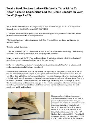 Food :: Book Review: Andrew Kimbrell's "Your Right To 
Know: Genetic Engineering and the Secret Changes in Your 
Food" (Page 1 of 2) 
YOUR RIGHT TO KNOW: Genetic Engineering and the Secret Changes in Your Food by Andrew 
Kimbrell,foreword by Nell Newman ISBN1932771190 
*A comprehensive reference guide to the hidden facts of genetically modified food with a pocket 
guide for informed choices in the supermarkets. 
*The Deluxe hardcover edition features a DVD, The Future of Food, produced and directed by 
Deborah Garcia. 
Three Important Questions: 
1. Did you know that the US Government holds a patent on "Terminator Technology", developed by 
Monsanto, that makes plants sterile after a single growing season? 
2. Are you aware that the UN Food and Agriculture Organization estimates that three-fourths of 
agricultural genetic diversity has been lost in the past century? 
3. Did you realize that the Grocery Manufacturers of America estimate that 75% of all processed 
foods contain Genetically Modified ingredients? 
If fish tomatoes and human pigs are frightening concepts to you, if organic foods matter to you, if 
you are concerned about the impact of toxic genes on human health, this book is a must read for 
you. More than half of America's processed grocery products from cornflakes to granola bars; from 
milk laden with growth hormones to diet drinks containing genetically altered ingredients. They are 
unlabeled, untested ... and we Americans are unwittingly consuming it all. Your Right to Know: 
Genetic Engineering and the Secret Changes in Your Food is a complete reference outlining how 
unmarked, genetically modified foods find their way onto our dining tables impacting the food 
supply, our health and our lives. 
There are charts linking the men and 
women of Monsanto/Searle to the halls of 
power in Washington, where they, as 
policy makers, control the outcome of such 
tampering, including: John Ashcroft, 
former US Attorney General, Margaret 
Miller, of the FDA, Linda Fisher, of the 
EPA, Michael Friedman, MD of the FDA, 
Michael Taylor of the APHIS - Plant Health 
Inspection Service, Anne Vaneman, of the 
USDA, Clarence Thomas of the Supreme 
 