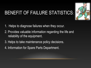BENEFIT OF FAILURE STATISTICS:
1. Helps to diagnose failures when they occur.
2. Provides valuable information regarding the life and
reliability of the equipment.
3. Helps to take maintenance policy decisions.
4. Information for Spare Parts Department.
 