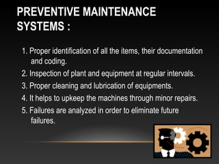 PREVENTIVE MAINTENANCE
SYSTEMS :
1. Proper identification of all the items, their documentation
and coding.
2. Inspection of plant and equipment at regular intervals.
3. Proper cleaning and lubrication of equipments.
4. It helps to upkeep the machines through minor repairs.
5. Failures are analyzed in order to eliminate future
failures.
 