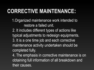 1.Organized maintenance work intended to
restore a failed unit.
2. It includes different types of actions like
typical adjustments to redesign equipments.
3. It is a one time job and each corrective
maintenance activity undertaken should be
completed fully.
4. The emphasis in corrective maintenance is on
obtaining full information of all breakdown and
their causes.
CORRECTIVE MAINTENANCE:
 